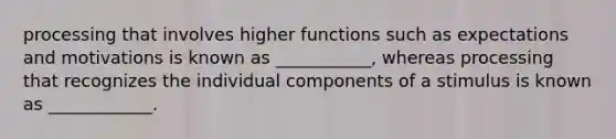 processing that involves higher functions such as expectations and motivations is known as ___________, whereas processing that recognizes the individual components of a stimulus is known as ____________.