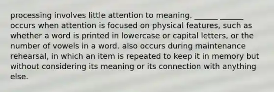 processing involves little attention to meaning. ______ ______ occurs when attention is focused on physical features, such as whether a word is printed in lowercase or capital letters, or the number of vowels in a word. also occurs during maintenance rehearsal, in which an item is repeated to keep it in memory but without considering its meaning or its connection with anything else.