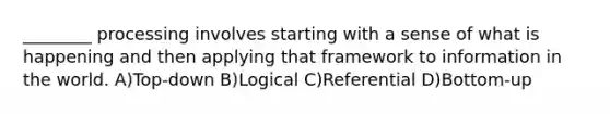________ processing involves starting with a sense of what is happening and then applying that framework to information in the world. A)Top-down B)Logical C)Referential D)Bottom-up