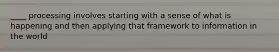 ____ processing involves starting with a sense of what is happening and then applying that framework to information in the world