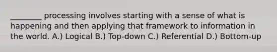 ________ processing involves starting with a sense of what is happening and then applying that framework to information in the world. A.) Logical B.) Top-down C.) Referential D.) Bottom-up