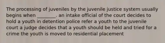 The processing of juveniles by the juvenile justice system usually begins when ________. an intake official of the court decides to hold a youth in detention police refer a youth to the juvenile court a judge decides that a youth should be held and tried for a crime the youth is moved to residential placement