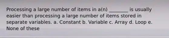 Processing a large number of items in a(n) ________ is usually easier than processing a large number of items stored in separate variables. a. Constant b. Variable c. Array d. Loop e. None of these