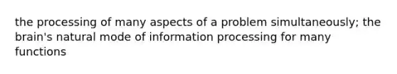 the processing of many aspects of a problem simultaneously; the brain's natural mode of information processing for many functions