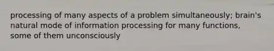 processing of many aspects of a problem simultaneously; brain's natural mode of information processing for many functions, some of them unconsciously