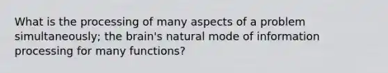 What is the processing of many aspects of a problem simultaneously; the brain's natural mode of information processing for many functions?