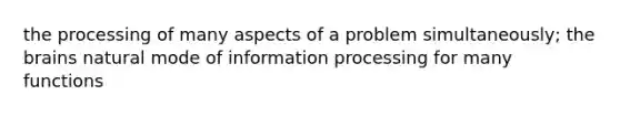 the processing of many aspects of a problem simultaneously; the brains natural mode of information processing for many functions