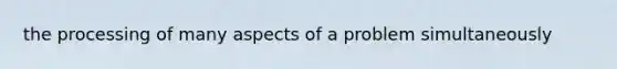 the processing of many aspects of a problem simultaneously