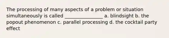 The processing of many aspects of a problem or situation simultaneously is called ________________ a. blindsight b. the popout phenomenon c. parallel processing d. the cocktail party effect