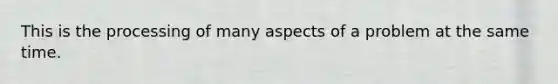 This is the processing of many aspects of a problem at the same time.
