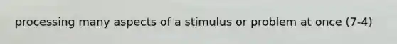 processing many aspects of a stimulus or problem at once (7-4)