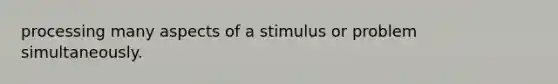 processing many aspects of a stimulus or problem simultaneously.