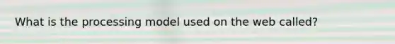What is the processing model used on the web called?