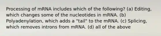 Processing of mRNA includes which of the following? (a) Editing, which changes some of the nucleotides in mRNA. (b) Polyadenylation, which adds a "tail" to the mRNA. (c) Splicing, which removes introns from mRNA. (d) all of the above