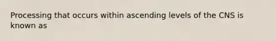 Processing that occurs within ascending levels of the CNS is known as