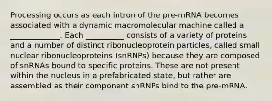 Processing occurs as each intron of the pre‐mRNA becomes associated with a dynamic macromolecular machine called a _____________. Each __________ consists of a variety of proteins and a number of distinct ribonucleoprotein particles, called small nuclear ribonucleoproteins (snRNPs) because they are composed of snRNAs bound to specific proteins. These are not present within the nucleus in a prefabricated state, but rather are assembled as their component snRNPs bind to the pre‐mRNA.