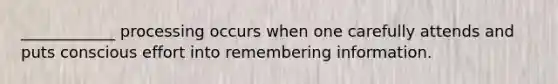 ____________ processing occurs when one carefully attends and puts conscious effort into remembering information.