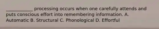 ____________ processing occurs when one carefully attends and puts conscious effort into remembering information. A. Automatic B. Structural C. Phonological D. Effortful