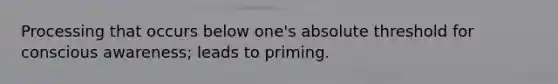 Processing that occurs below one's absolute threshold for conscious awareness; leads to priming.