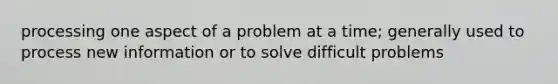 processing one aspect of a problem at a time; generally used to process new information or to solve difficult problems