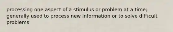 processing one aspect of a stimulus or problem at a time; generally used to process new information or to solve difficult problems