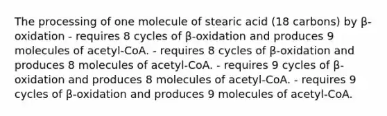 The processing of one molecule of stearic acid (18 carbons) by β-oxidation - requires 8 cycles of β-oxidation and produces 9 molecules of acetyl-CoA. - requires 8 cycles of β-oxidation and produces 8 molecules of acetyl-CoA. - requires 9 cycles of β-oxidation and produces 8 molecules of acetyl-CoA. - requires 9 cycles of β-oxidation and produces 9 molecules of acetyl-CoA.