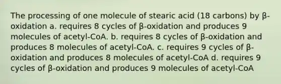 The processing of one molecule of stearic acid (18 carbons) by β-oxidation a. requires 8 cycles of β-oxidation and produces 9 molecules of acetyl-CoA. b. requires 8 cycles of β-oxidation and produces 8 molecules of acetyl-CoA. c. requires 9 cycles of β-oxidation and produces 8 molecules of acetyl-CoA d. requires 9 cycles of β-oxidation and produces 9 molecules of acetyl-CoA