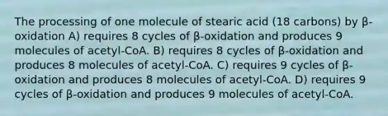 The processing of one molecule of stearic acid (18 carbons) by β-oxidation A) requires 8 cycles of β-oxidation and produces 9 molecules of acetyl-CoA. B) requires 8 cycles of β-oxidation and produces 8 molecules of acetyl-CoA. C) requires 9 cycles of β-oxidation and produces 8 molecules of acetyl-CoA. D) requires 9 cycles of β-oxidation and produces 9 molecules of acetyl-CoA.