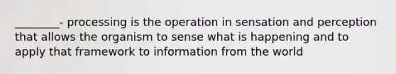 ________- processing is the operation in sensation and perception that allows the organism to sense what is happening and to apply that framework to information from the world