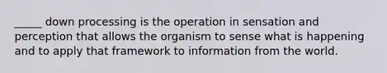 _____ down processing is the operation in sensation and perception that allows the organism to sense what is happening and to apply that framework to information from the world.