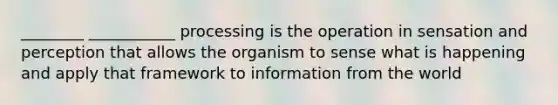 ________ ___________ processing is the operation in sensation and perception that allows the organism to sense what is happening and apply that framework to information from the world