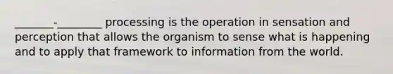 _______-________ processing is the operation in sensation and perception that allows the organism to sense what is happening and to apply that framework to information from the world.