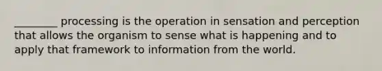 ________ processing is the operation in sensation and perception that allows the organism to sense what is happening and to apply that framework to information from the world.