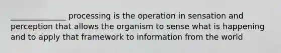 ______________ processing is the operation in sensation and perception that allows the organism to sense what is happening and to apply that framework to information from the world