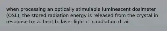 when processing an optically stimulable luminescent dosimeter (OSL), the stored radiation energy is released from the crystal in response to: a. heat b. laser light c. x-radiation d. air