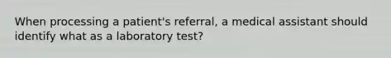 When processing a patient's referral, a medical assistant should identify what as a laboratory test?