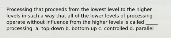 Processing that proceeds from the lowest level to the higher levels in such a way that all of the lower levels of processing operate without influence from the higher levels is called _____ processing. a. top-down b. bottom-up c. controlled d. parallel