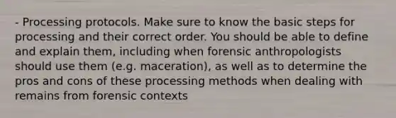 - Processing protocols. Make sure to know the basic steps for processing and their correct order. You should be able to define and explain them, including when forensic anthropologists should use them (e.g. maceration), as well as to determine the pros and cons of these processing methods when dealing with remains from forensic contexts