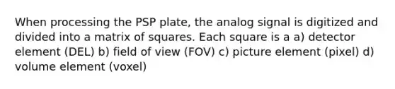 When processing the PSP plate, the analog signal is digitized and divided into a matrix of squares. Each square is a a) detector element (DEL) b) field of view (FOV) c) picture element (pixel) d) volume element (voxel)