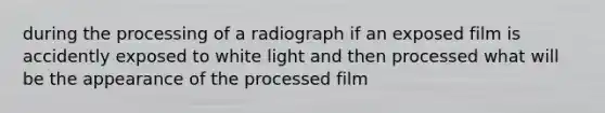 during the processing of a radiograph if an exposed film is accidently exposed to white light and then processed what will be the appearance of the processed film