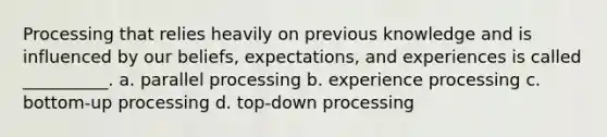 Processing that relies heavily on previous knowledge and is influenced by our beliefs, expectations, and experiences is called __________. a. parallel processing b. experience processing c. bottom-up processing d. top-down processing