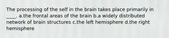 The processing of the self in the brain takes place primarily in ____. a.the frontal areas of the brain b.a widely distributed network of brain structures c.the left hemisphere d.the right hemisphere