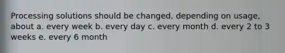 Processing solutions should be changed, depending on usage, about a. every week b. every day c. every month d. every 2 to 3 weeks e. every 6 month
