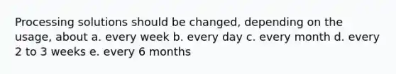 Processing solutions should be changed, depending on the usage, about a. every week b. every day c. every month d. every 2 to 3 weeks e. every 6 months