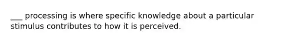 ___ processing is where specific knowledge about a particular stimulus contributes to how it is perceived.