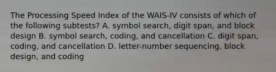 The Processing Speed Index of the WAIS-IV consists of which of the following subtests? A. symbol search, digit span, and block design B. symbol search, coding, and cancellation C. digit span, coding, and cancellation D. letter-number sequencing, block design, and coding