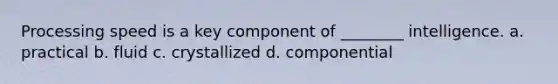 Processing speed is a key component of ________ intelligence. a. practical b. fluid c. crystallized d. componential