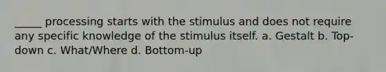 _____ processing starts with the stimulus and does not require any specific knowledge of the stimulus itself. a. Gestalt b. Top-down c. What/Where d. Bottom-up