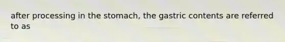after processing in the stomach, the gastric contents are referred to as