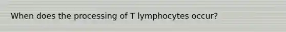 When does the processing of T lymphocytes occur?